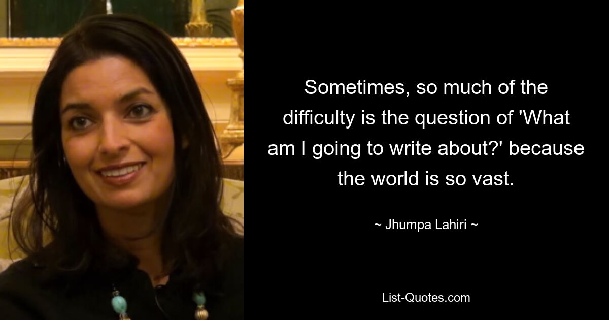 Sometimes, so much of the difficulty is the question of 'What am I going to write about?' because the world is so vast. — © Jhumpa Lahiri