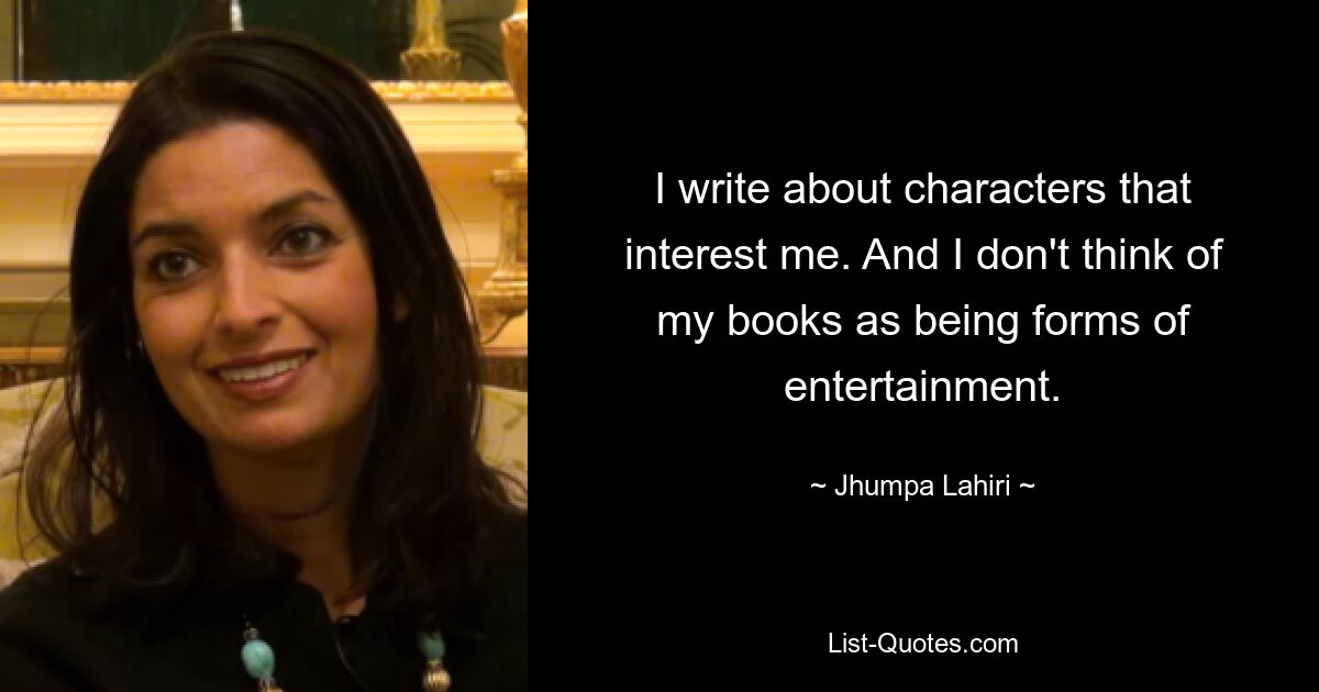 I write about characters that interest me. And I don't think of my books as being forms of entertainment. — © Jhumpa Lahiri