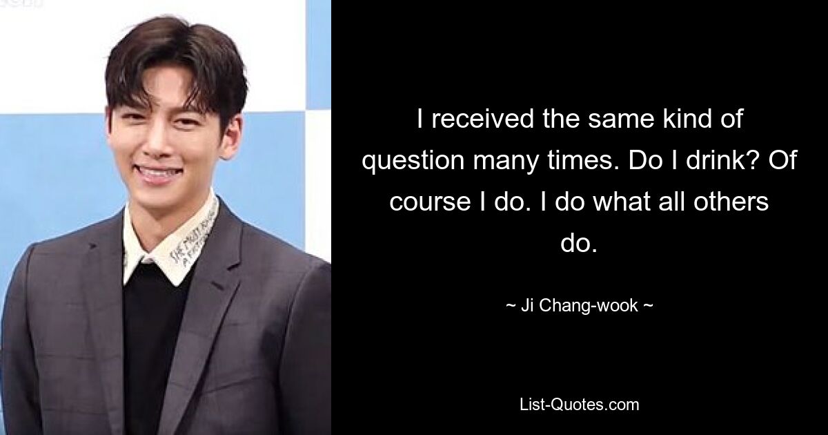 I received the same kind of question many times. Do I drink? Of course I do. I do what all others do. — © Ji Chang-wook