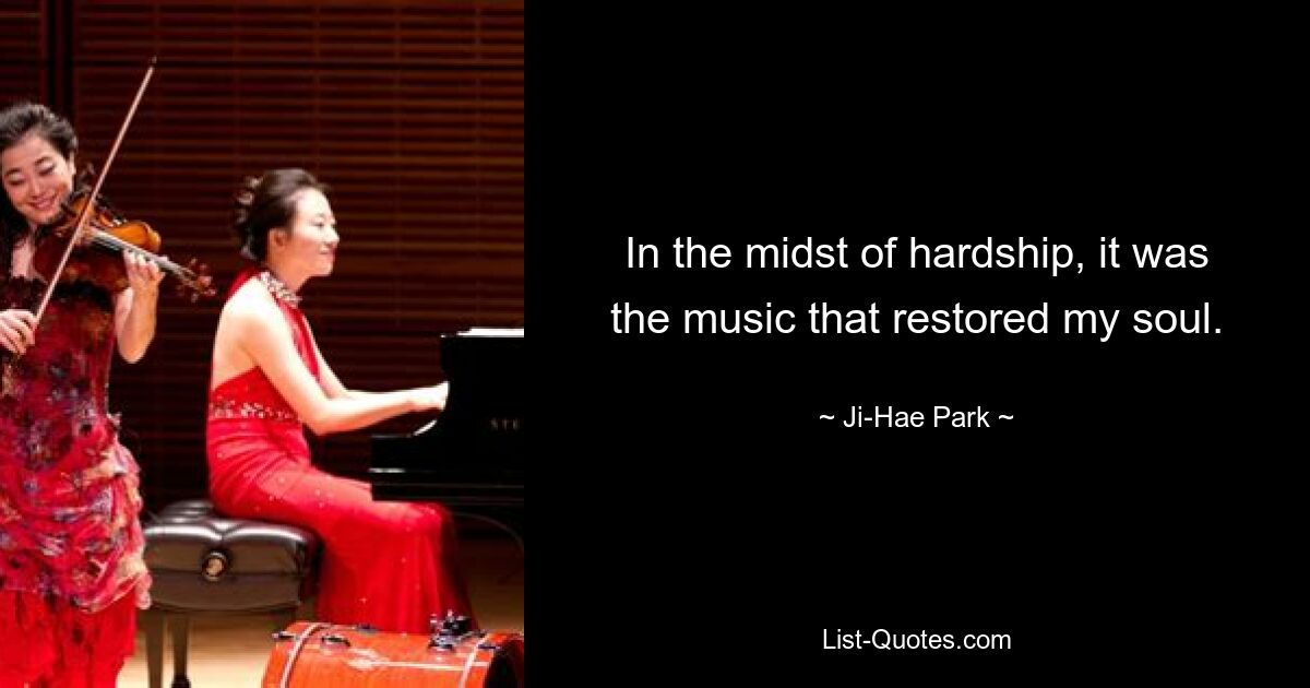 In the midst of hardship, it was the music that restored my soul. — © Ji-Hae Park