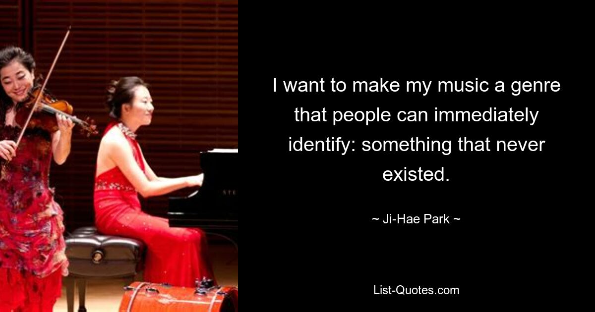 I want to make my music a genre that people can immediately identify: something that never existed. — © Ji-Hae Park