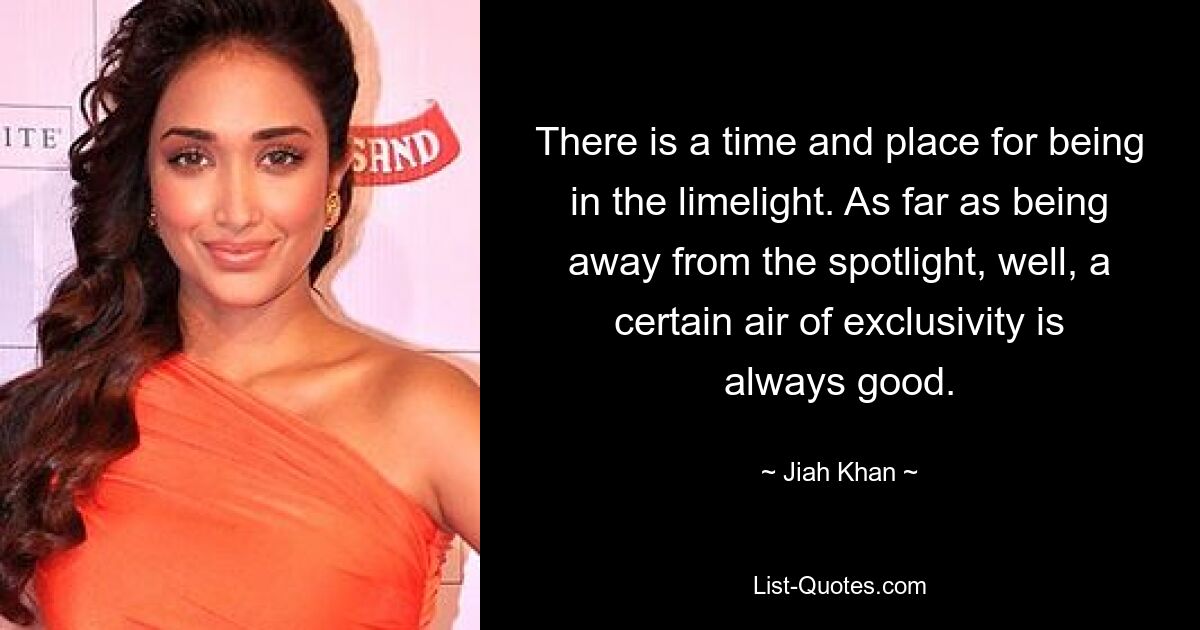 There is a time and place for being in the limelight. As far as being away from the spotlight, well, a certain air of exclusivity is always good. — © Jiah Khan