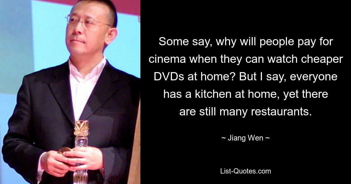 Some say, why will people pay for cinema when they can watch cheaper DVDs at home? But I say, everyone has a kitchen at home, yet there are still many restaurants. — © Jiang Wen