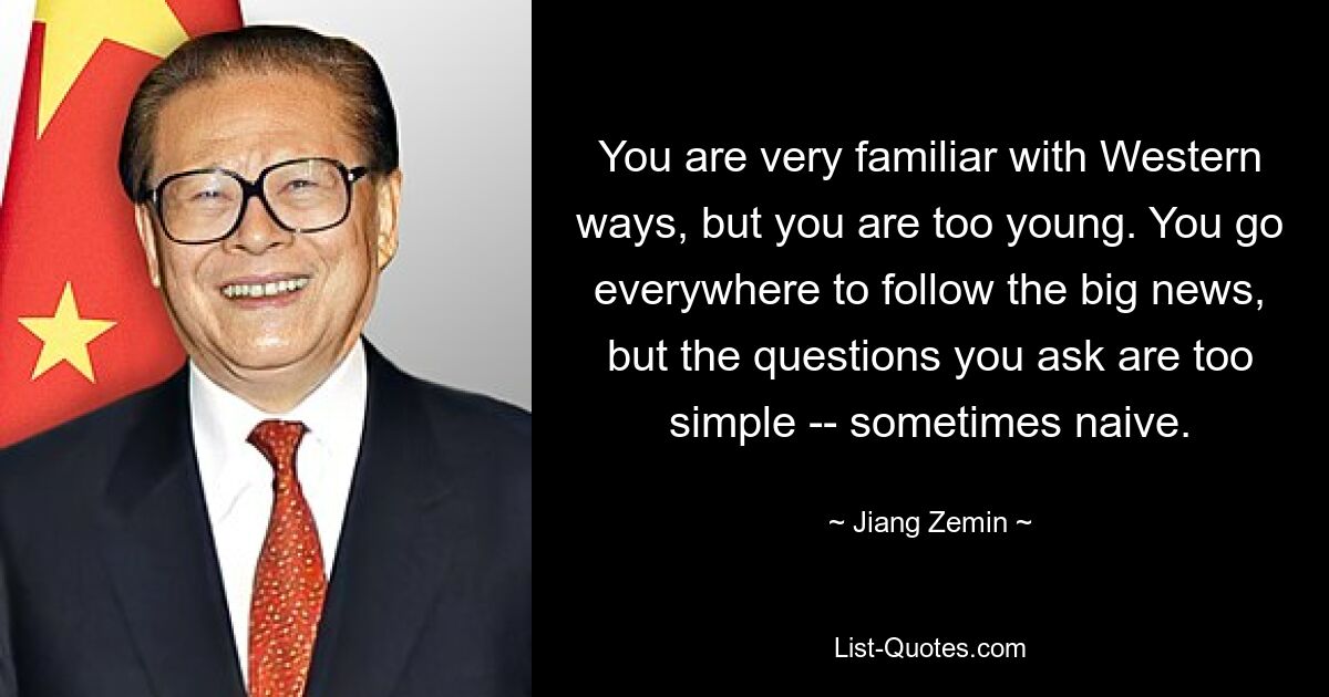 You are very familiar with Western ways, but you are too young. You go everywhere to follow the big news, but the questions you ask are too simple -- sometimes naive. — © Jiang Zemin