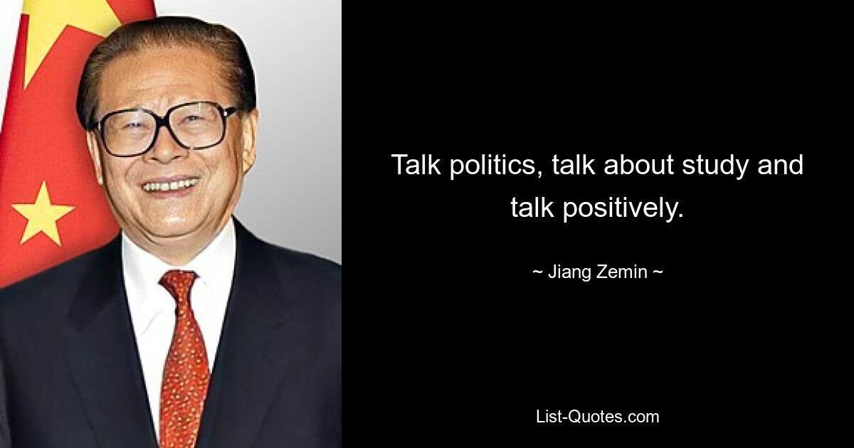 Talk politics, talk about study and talk positively. — © Jiang Zemin