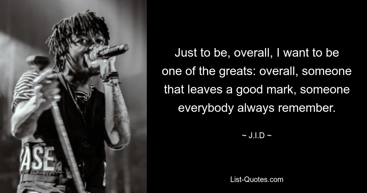 Just to be, overall, I want to be one of the greats: overall, someone that leaves a good mark, someone everybody always remember. — © J.I.D