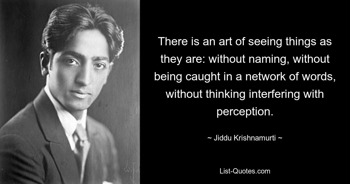 Es ist eine Kunst, die Dinge so zu sehen, wie sie sind: ohne sie zu benennen, ohne sich in einem Netzwerk von Wörtern zu verfangen, ohne dass das Denken die Wahrnehmung stört. — © Jiddu Krishnamurti