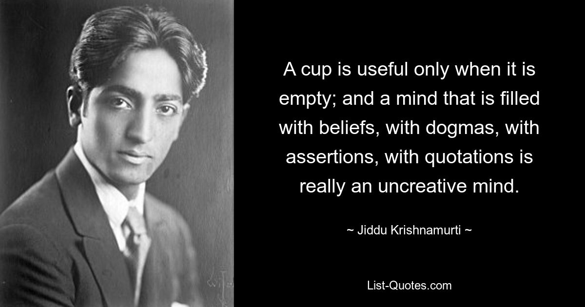 A cup is useful only when it is empty; and a mind that is filled with beliefs, with dogmas, with assertions, with quotations is really an uncreative mind. — © Jiddu Krishnamurti