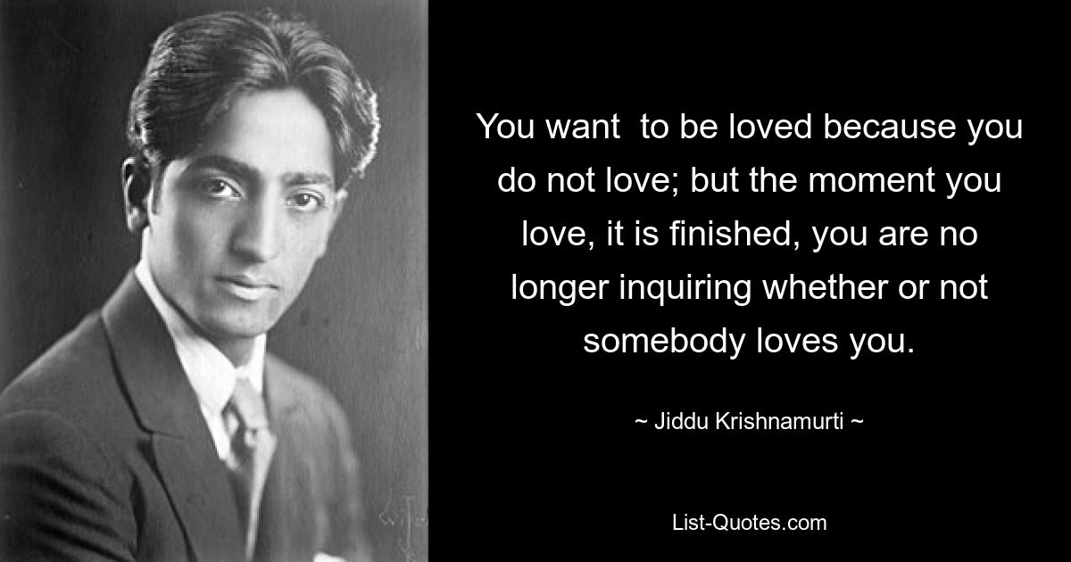 You want  to be loved because you do not love; but the moment you love, it is finished, you are no longer inquiring whether or not somebody loves you. — © Jiddu Krishnamurti