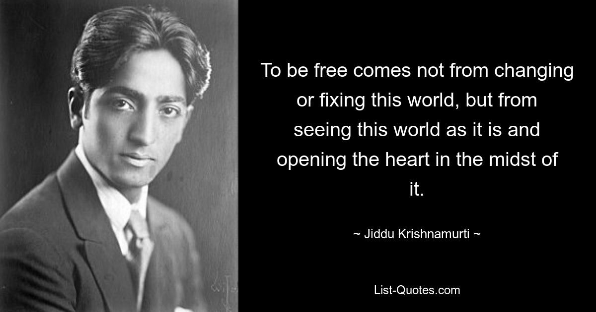 To be free comes not from changing or fixing this world, but from seeing this world as it is and opening the heart in the midst of it. — © Jiddu Krishnamurti