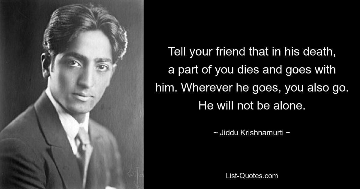 Tell your friend that in his death, a part of you dies and goes with him. Wherever he goes, you also go. He will not be alone. — © Jiddu Krishnamurti