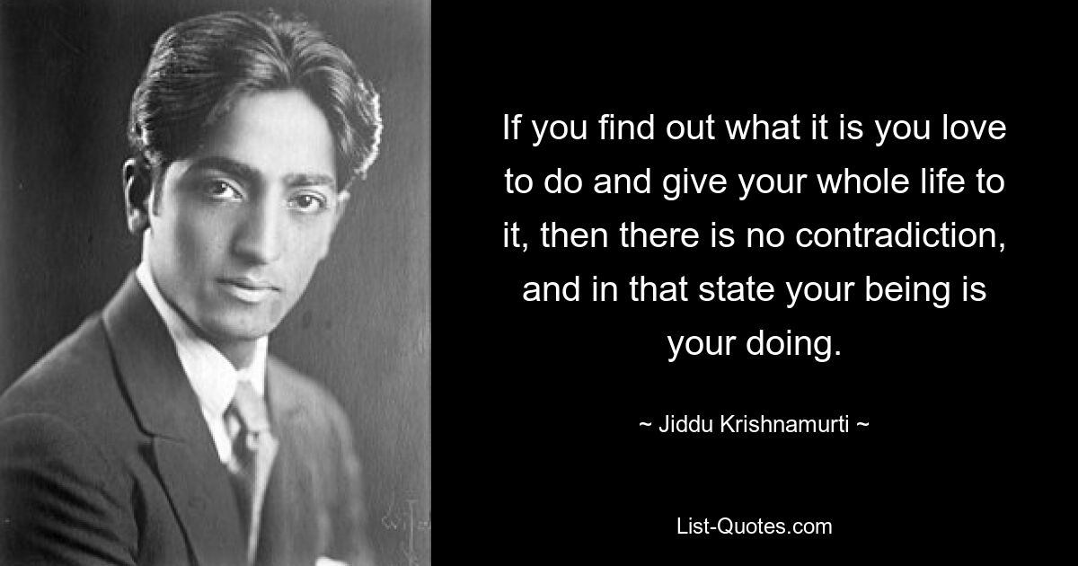 If you find out what it is you love to do and give your whole life to it, then there is no contradiction, and in that state your being is your doing. — © Jiddu Krishnamurti