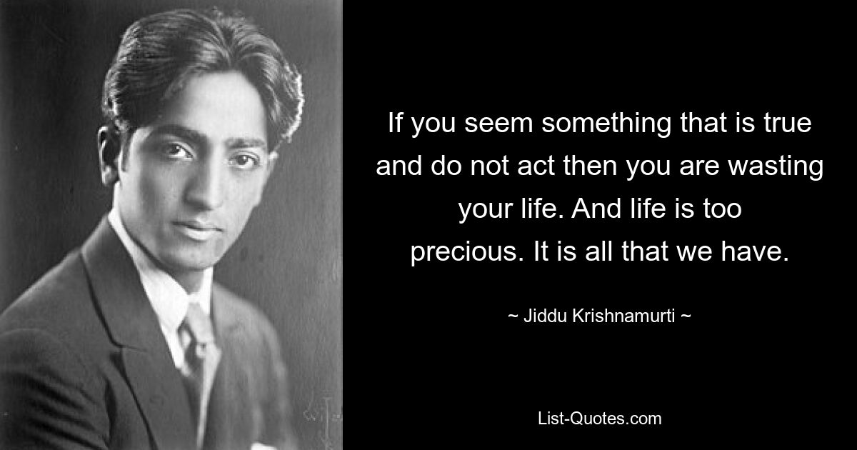 If you seem something that is true and do not act then you are wasting your life. And life is too precious. It is all that we have. — © Jiddu Krishnamurti