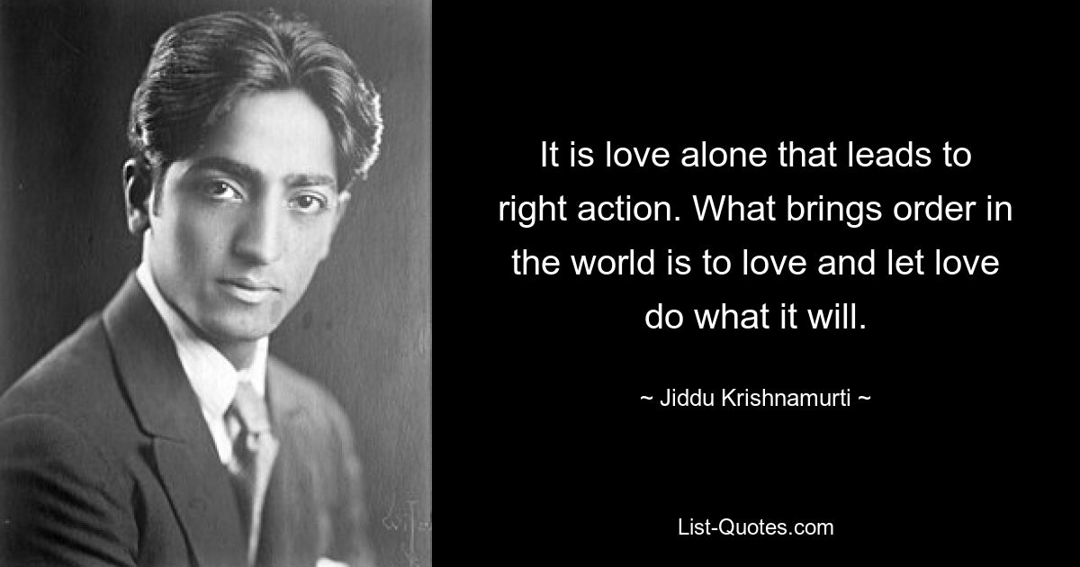 It is love alone that leads to right action. What brings order in the world is to love and let love do what it will. — © Jiddu Krishnamurti