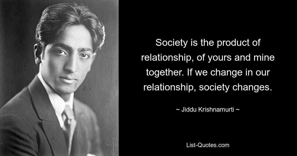 Society is the product of relationship, of yours and mine together. If we change in our relationship, society changes. — © Jiddu Krishnamurti