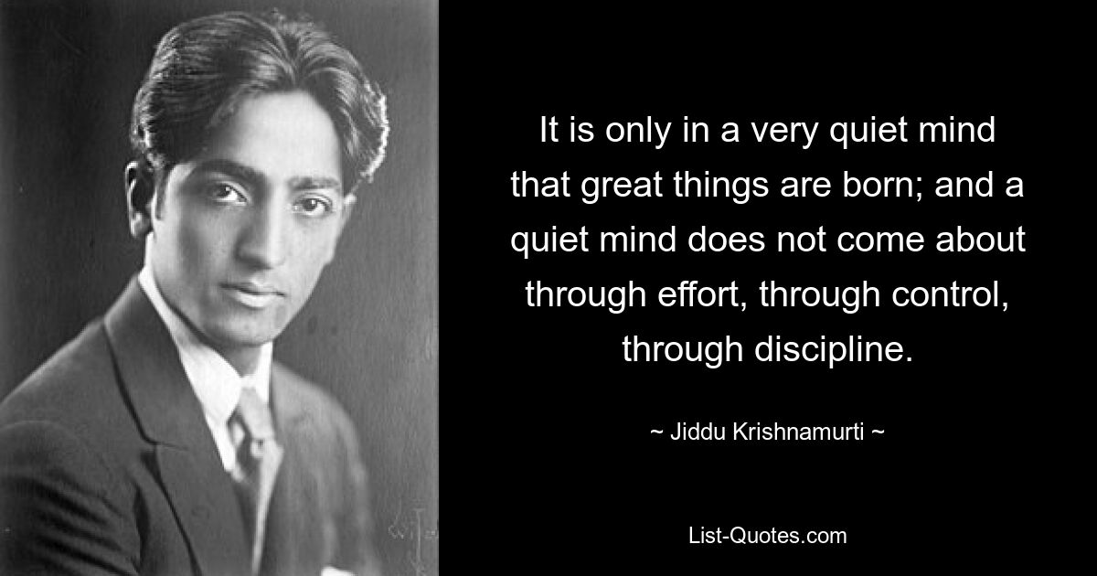 It is only in a very quiet mind that great things are born; and a quiet mind does not come about through effort, through control, through discipline. — © Jiddu Krishnamurti