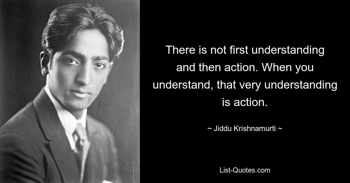 There is not first understanding and then action. When you understand, that very understanding is action. — © Jiddu Krishnamurti