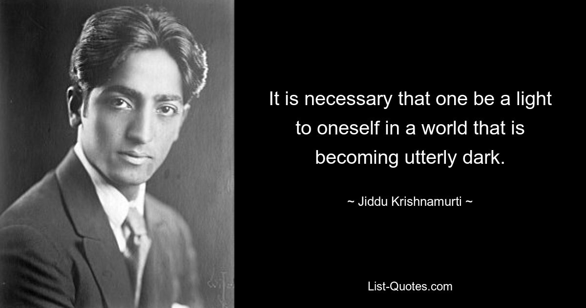 It is necessary that one be a light to oneself in a world that is becoming utterly dark. — © Jiddu Krishnamurti