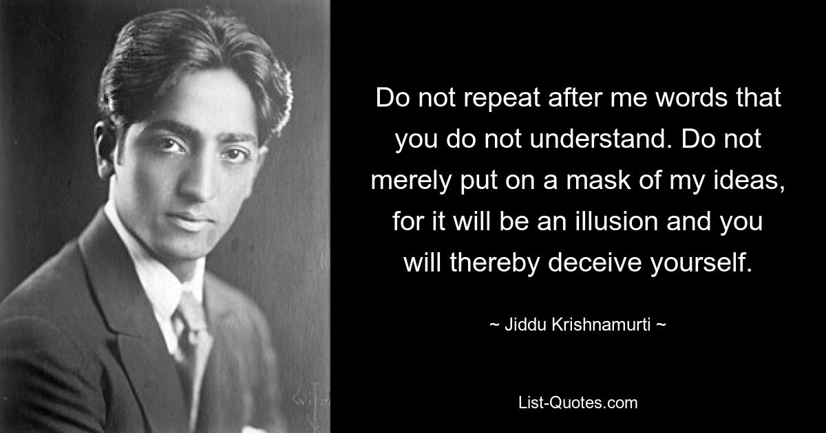 Do not repeat after me words that you do not understand. Do not merely put on a mask of my ideas, for it will be an illusion and you will thereby deceive yourself. — © Jiddu Krishnamurti