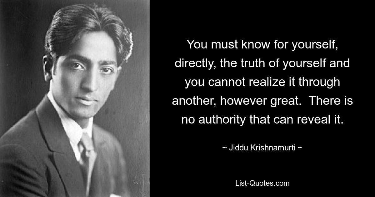 You must know for yourself, directly, the truth of yourself and you cannot realize it through another, however great.  There is no authority that can reveal it. — © Jiddu Krishnamurti