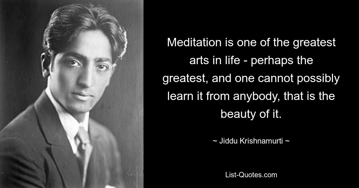 Meditation is one of the greatest arts in life - perhaps the greatest, and one cannot possibly learn it from anybody, that is the beauty of it. — © Jiddu Krishnamurti