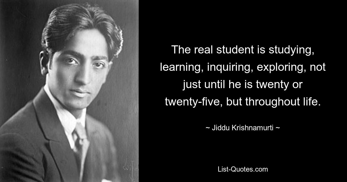 The real student is studying, learning, inquiring, exploring, not just until he is twenty or twenty-five, but throughout life. — © Jiddu Krishnamurti