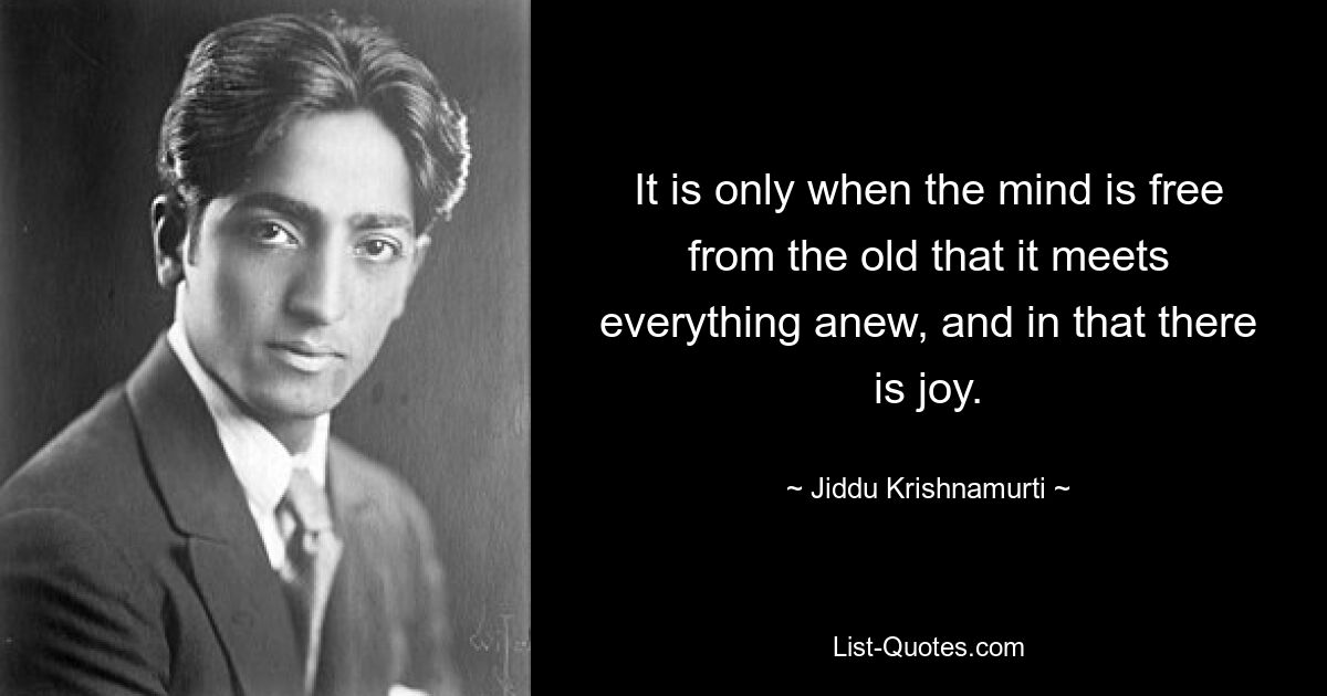 It is only when the mind is free from the old that it meets everything anew, and in that there is joy. — © Jiddu Krishnamurti