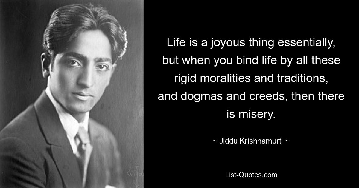 Life is a joyous thing essentially, but when you bind life by all these rigid moralities and traditions, and dogmas and creeds, then there is misery. — © Jiddu Krishnamurti