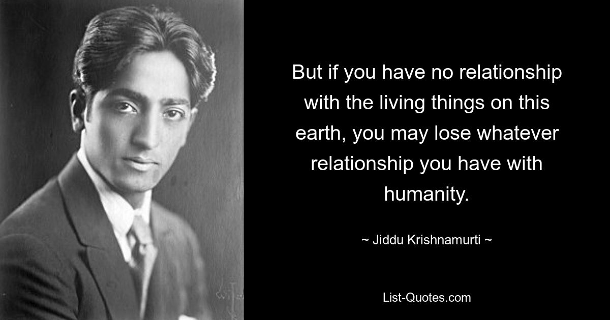 But if you have no relationship with the living things on this earth, you may lose whatever relationship you have with humanity. — © Jiddu Krishnamurti