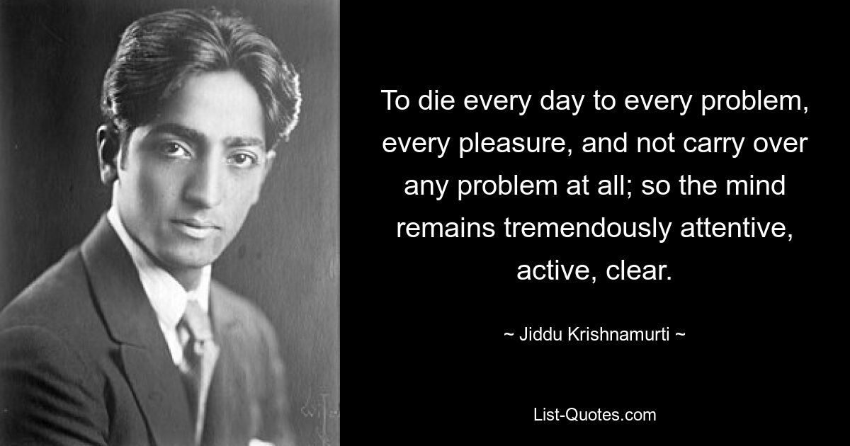 To die every day to every problem, every pleasure, and not carry over any problem at all; so the mind remains tremendously attentive, active, clear. — © Jiddu Krishnamurti