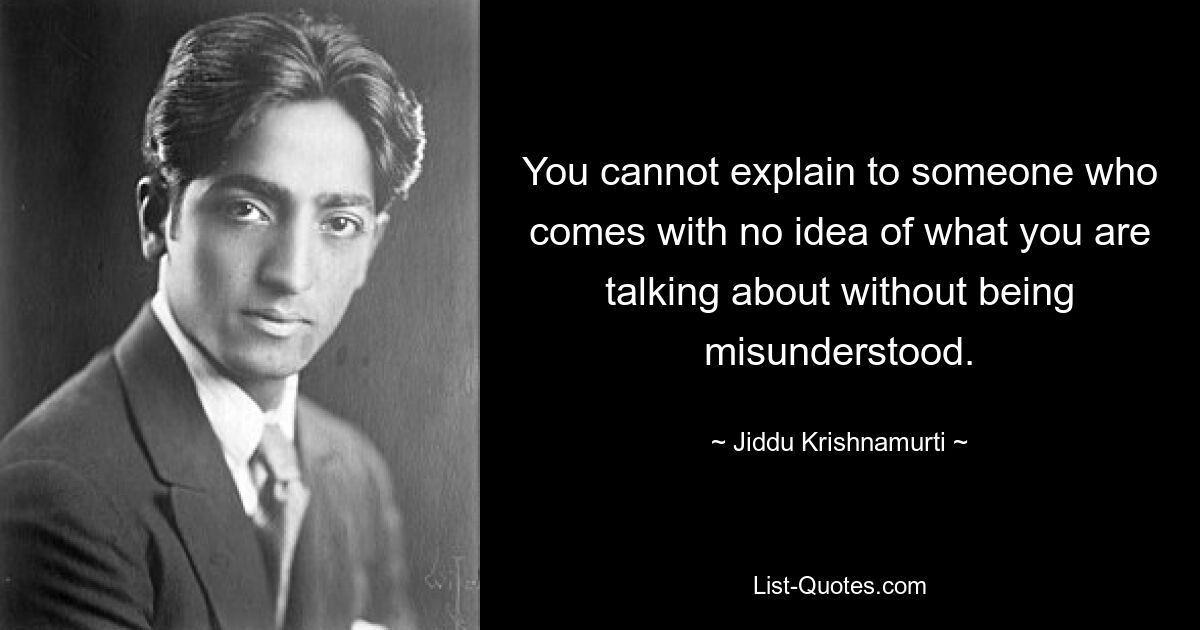 You cannot explain to someone who comes with no idea of what you are talking about without being misunderstood. — © Jiddu Krishnamurti