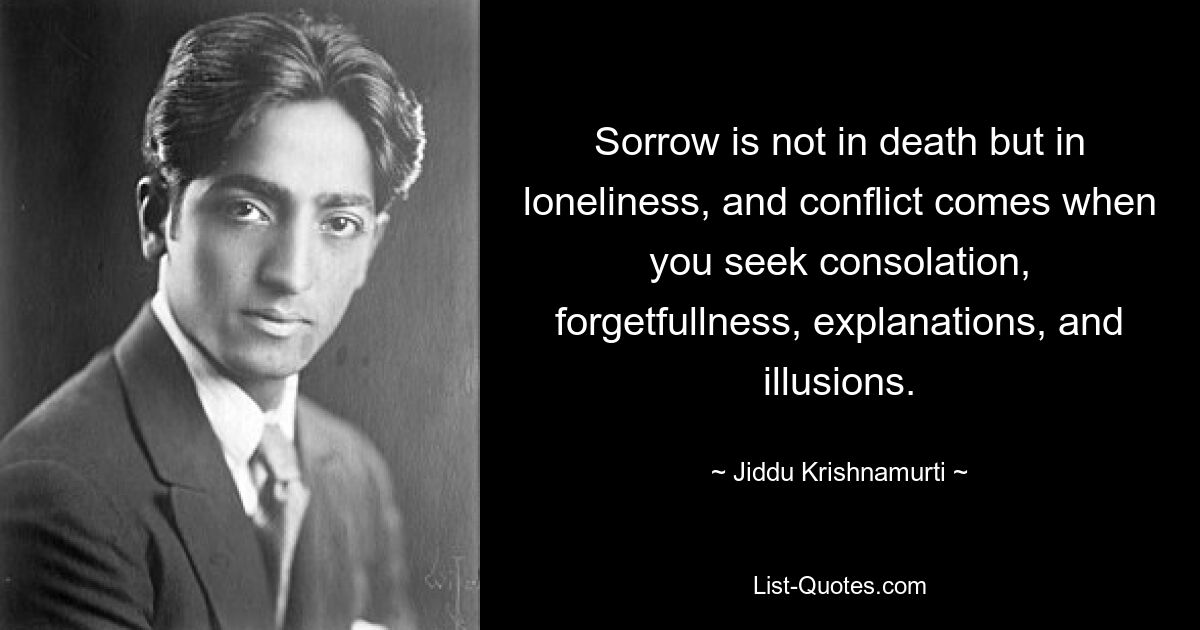 Sorrow is not in death but in loneliness, and conflict comes when you seek consolation, forgetfullness, explanations, and illusions. — © Jiddu Krishnamurti