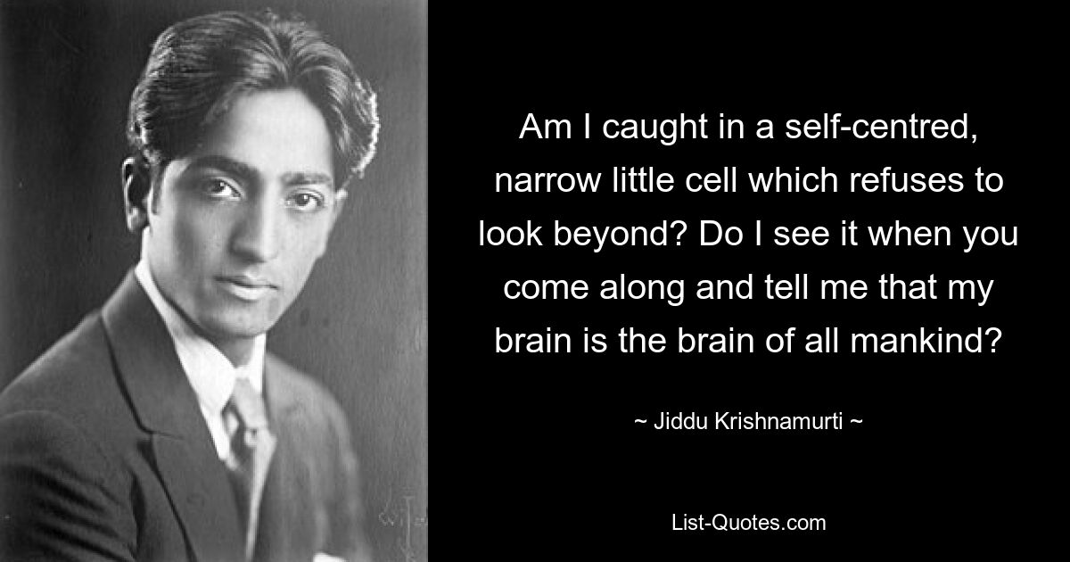 Am I caught in a self-centred, narrow little cell which refuses to look beyond? Do I see it when you come along and tell me that my brain is the brain of all mankind? — © Jiddu Krishnamurti