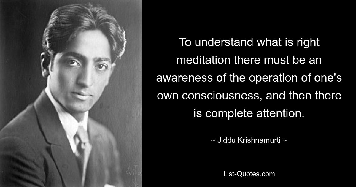 To understand what is right meditation there must be an awareness of the operation of one's own consciousness, and then there is complete attention. — © Jiddu Krishnamurti