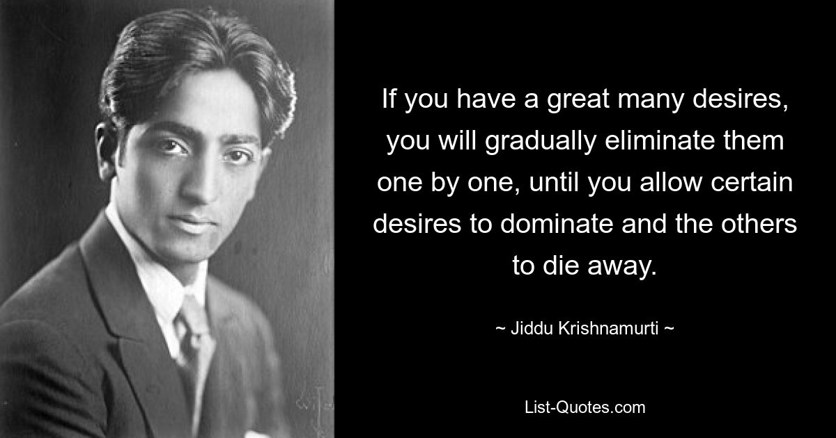 If you have a great many desires, you will gradually eliminate them one by one, until you allow certain desires to dominate and the others to die away. — © Jiddu Krishnamurti