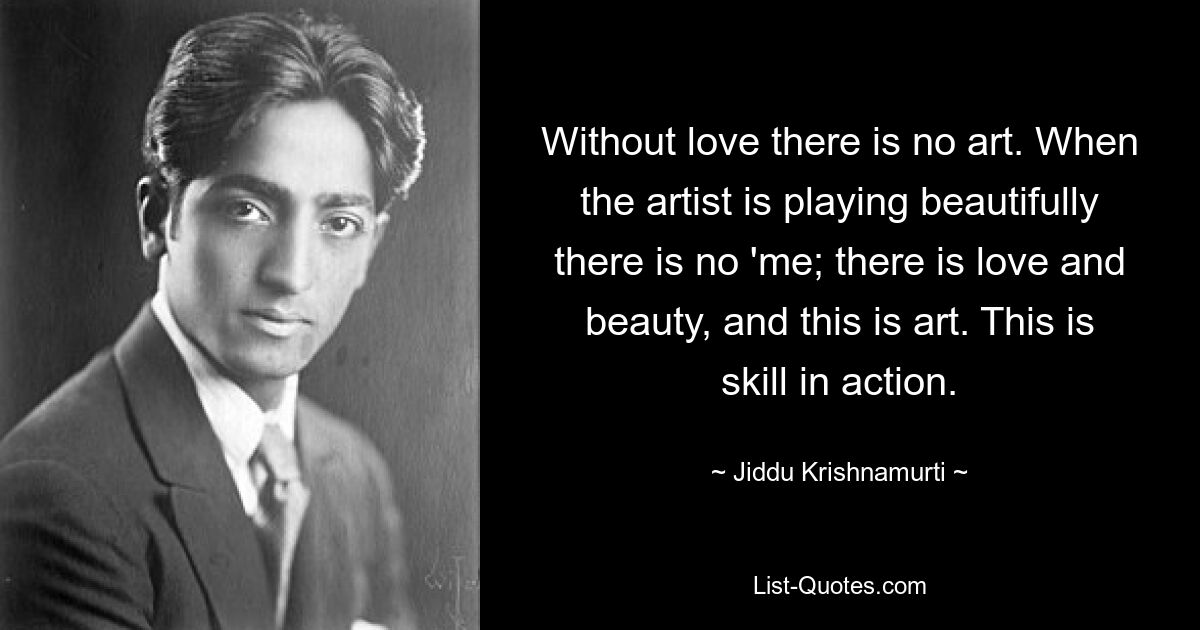 Without love there is no art. When the artist is playing beautifully there is no 'me; there is love and beauty, and this is art. This is skill in action. — © Jiddu Krishnamurti