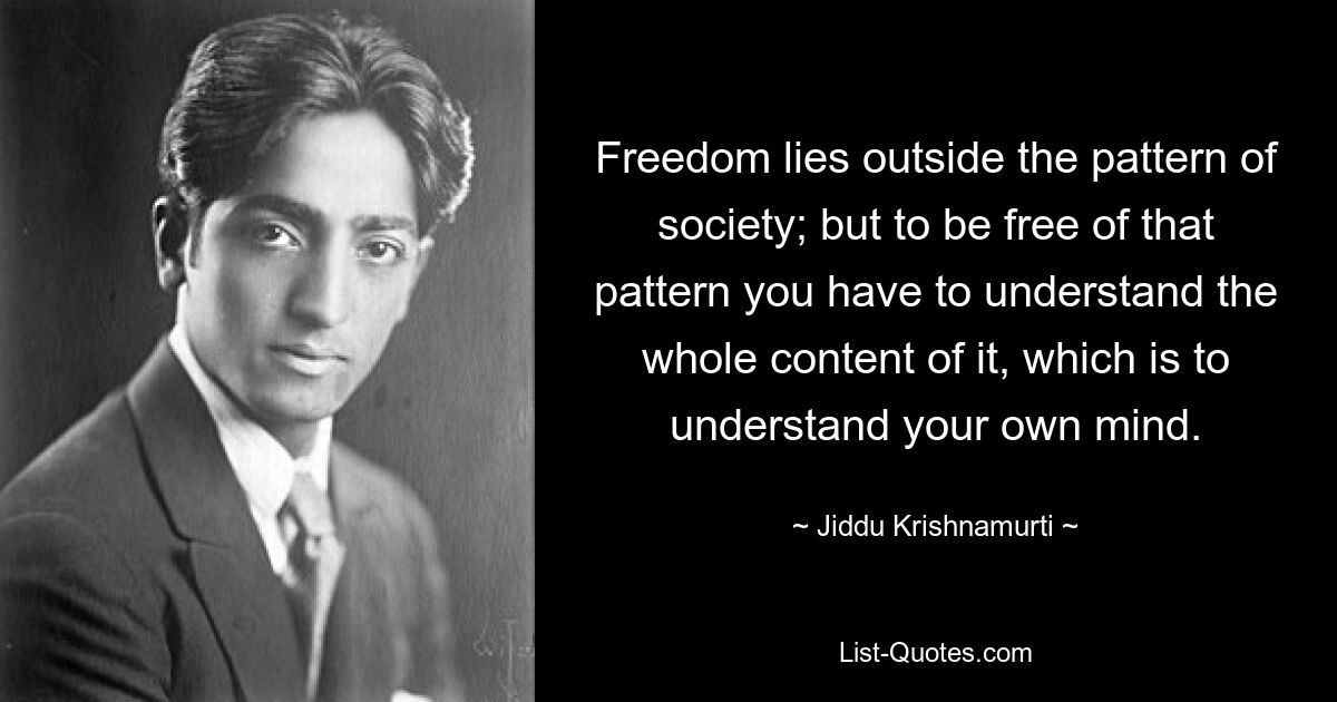 Freedom lies outside the pattern of society; but to be free of that pattern you have to understand the whole content of it, which is to understand your own mind. — © Jiddu Krishnamurti