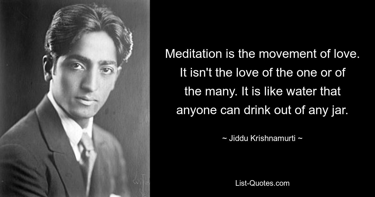 Meditation is the movement of love. It isn't the love of the one or of the many. It is like water that anyone can drink out of any jar. — © Jiddu Krishnamurti