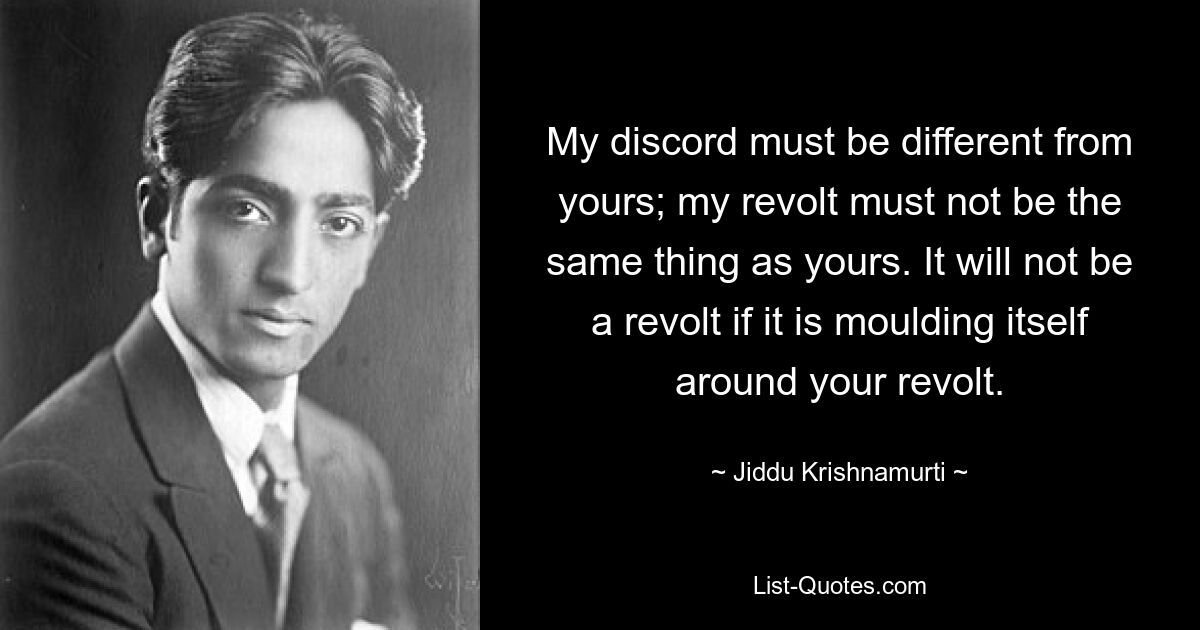 My discord must be different from yours; my revolt must not be the same thing as yours. It will not be a revolt if it is moulding itself around your revolt. — © Jiddu Krishnamurti