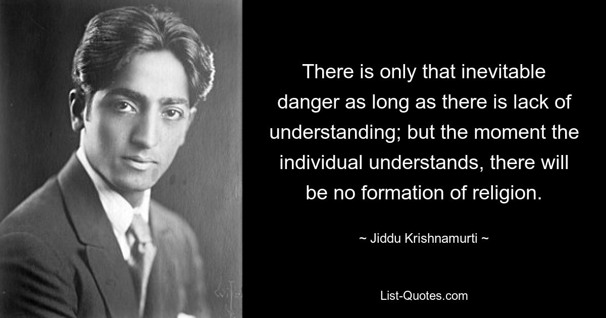 There is only that inevitable danger as long as there is lack of understanding; but the moment the individual understands, there will be no formation of religion. — © Jiddu Krishnamurti