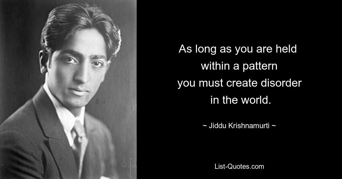 As long as you are held 
 within a pattern 
 you must create disorder 
 in the world. — © Jiddu Krishnamurti