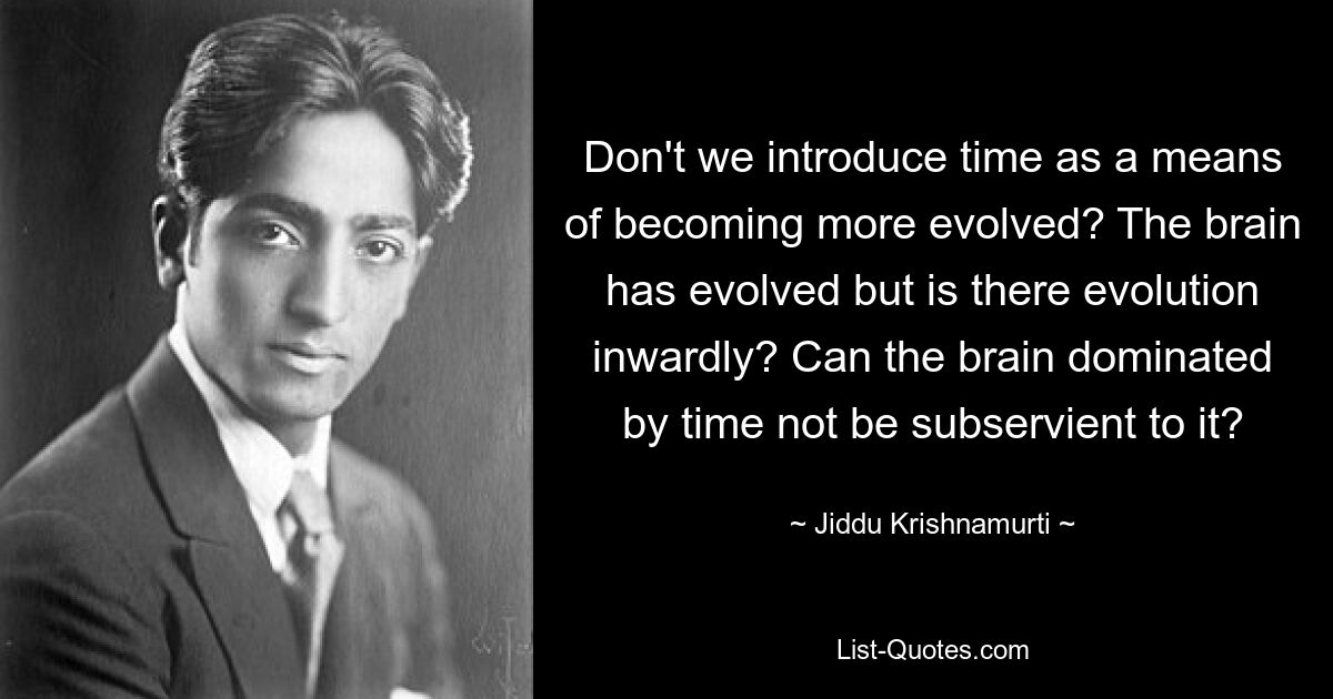 Don't we introduce time as a means of becoming more evolved? The brain has evolved but is there evolution inwardly? Can the brain dominated by time not be subservient to it? — © Jiddu Krishnamurti