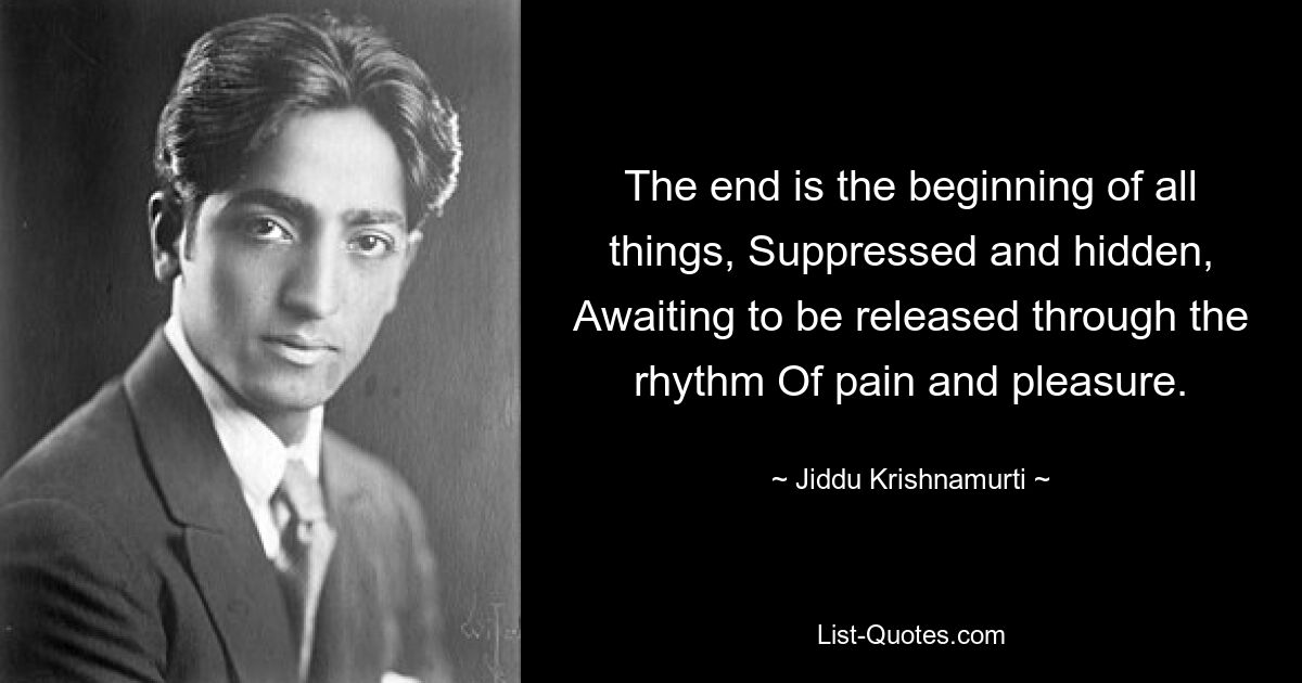 The end is the beginning of all things, Suppressed and hidden, Awaiting to be released through the rhythm Of pain and pleasure. — © Jiddu Krishnamurti