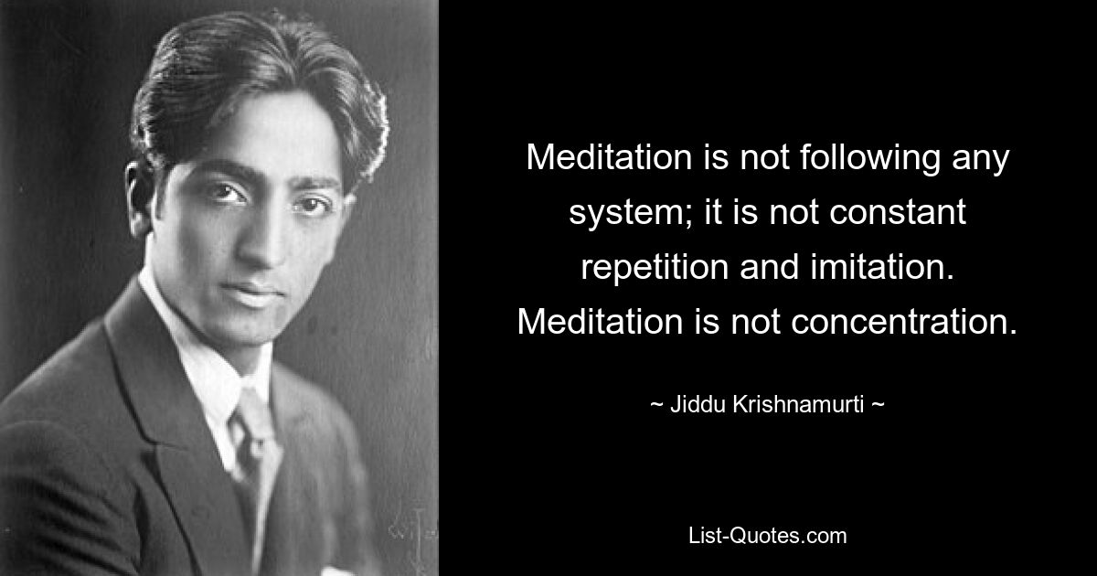 Meditation is not following any system; it is not constant repetition and imitation. Meditation is not concentration. — © Jiddu Krishnamurti