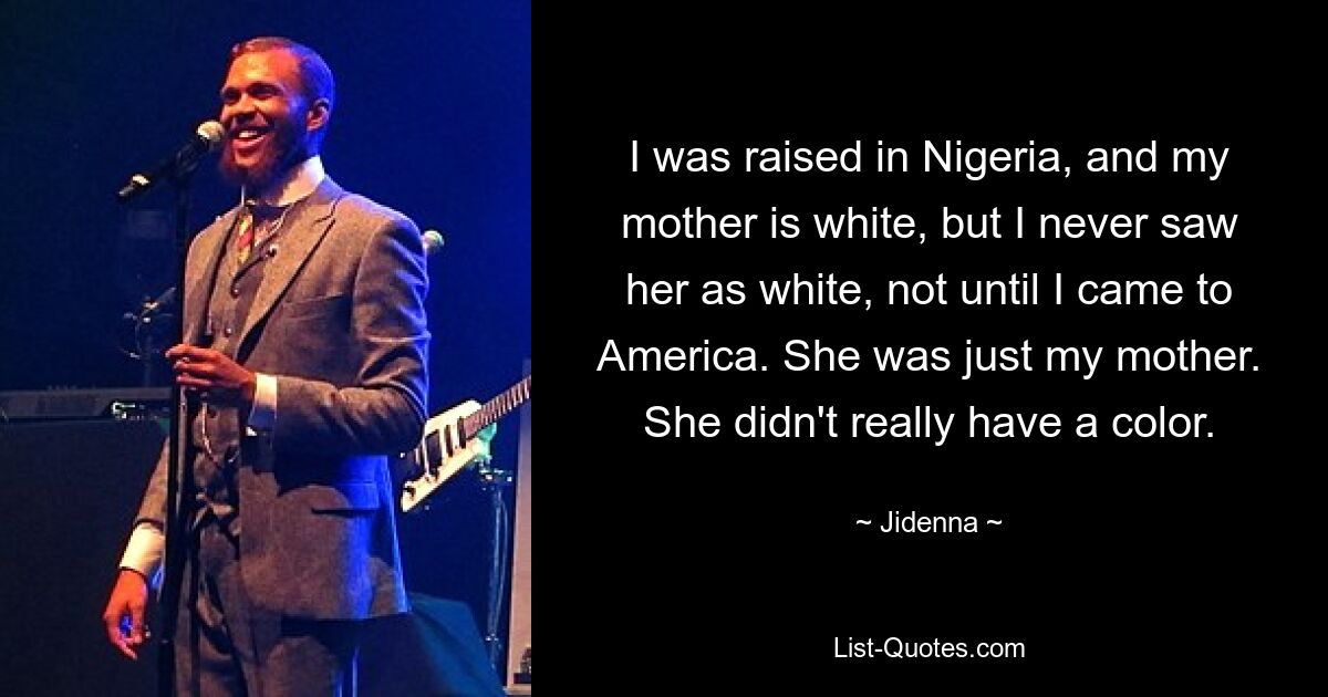 I was raised in Nigeria, and my mother is white, but I never saw her as white, not until I came to America. She was just my mother. She didn't really have a color. — © Jidenna