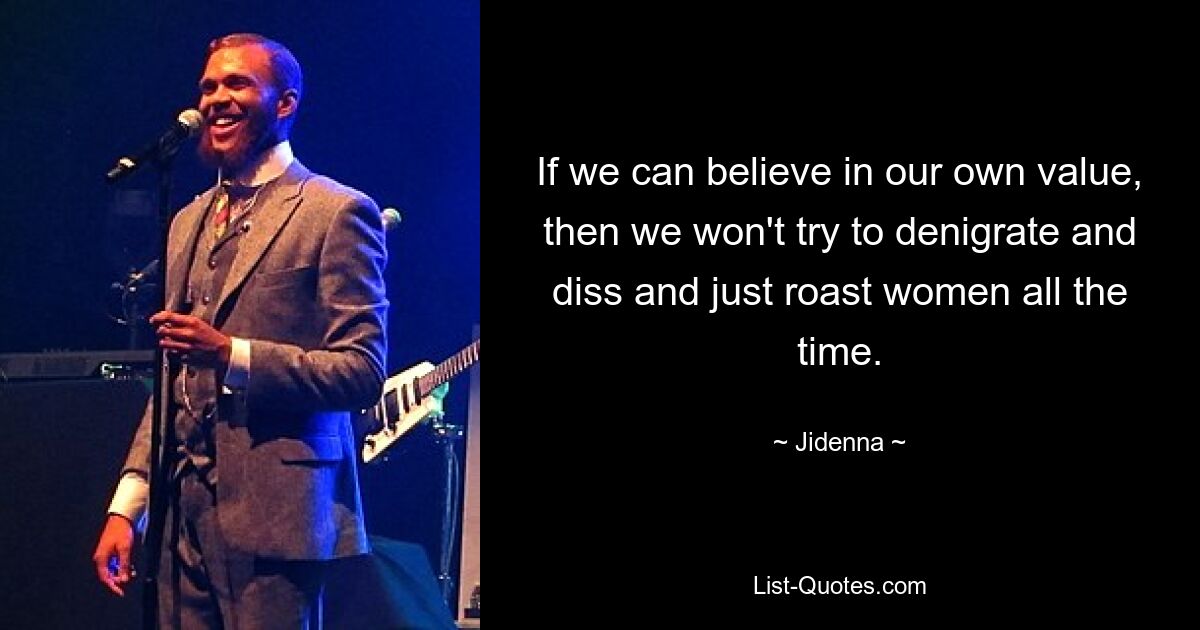 If we can believe in our own value, then we won't try to denigrate and diss and just roast women all the time. — © Jidenna