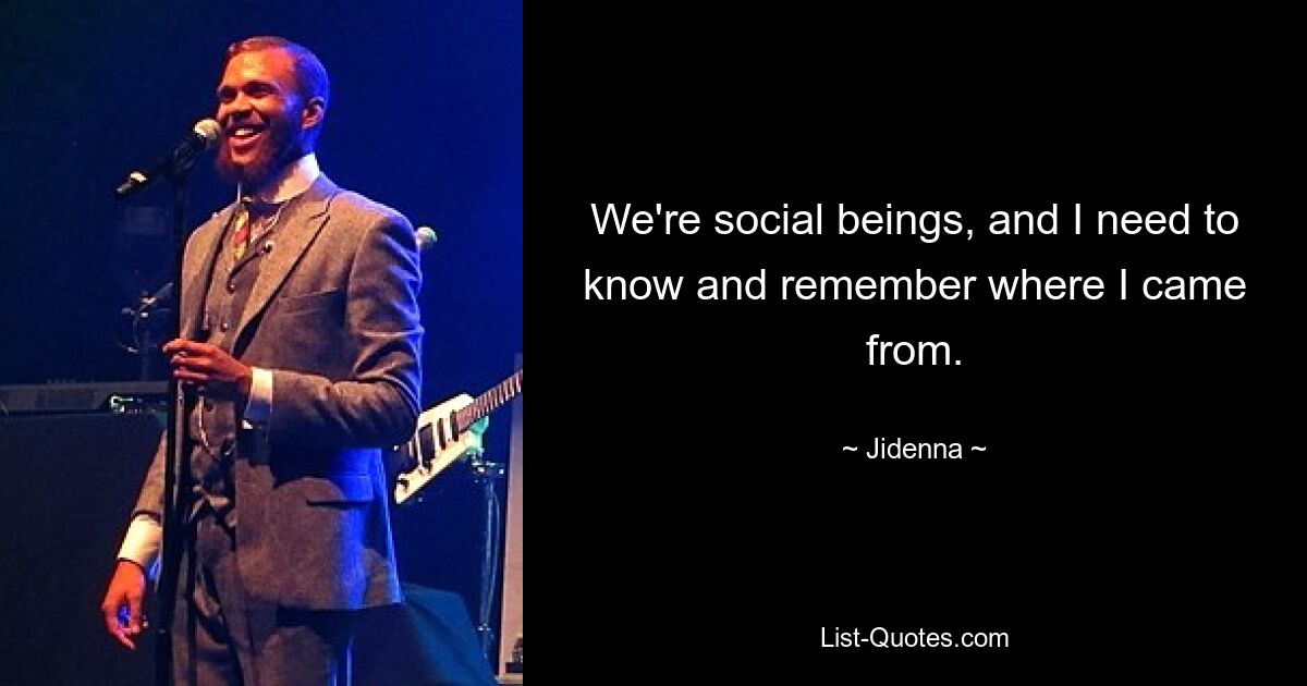 We're social beings, and I need to know and remember where I came from. — © Jidenna