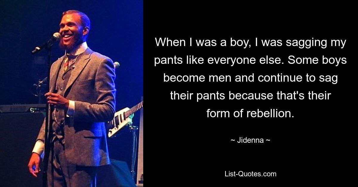 When I was a boy, I was sagging my pants like everyone else. Some boys become men and continue to sag their pants because that's their form of rebellion. — © Jidenna