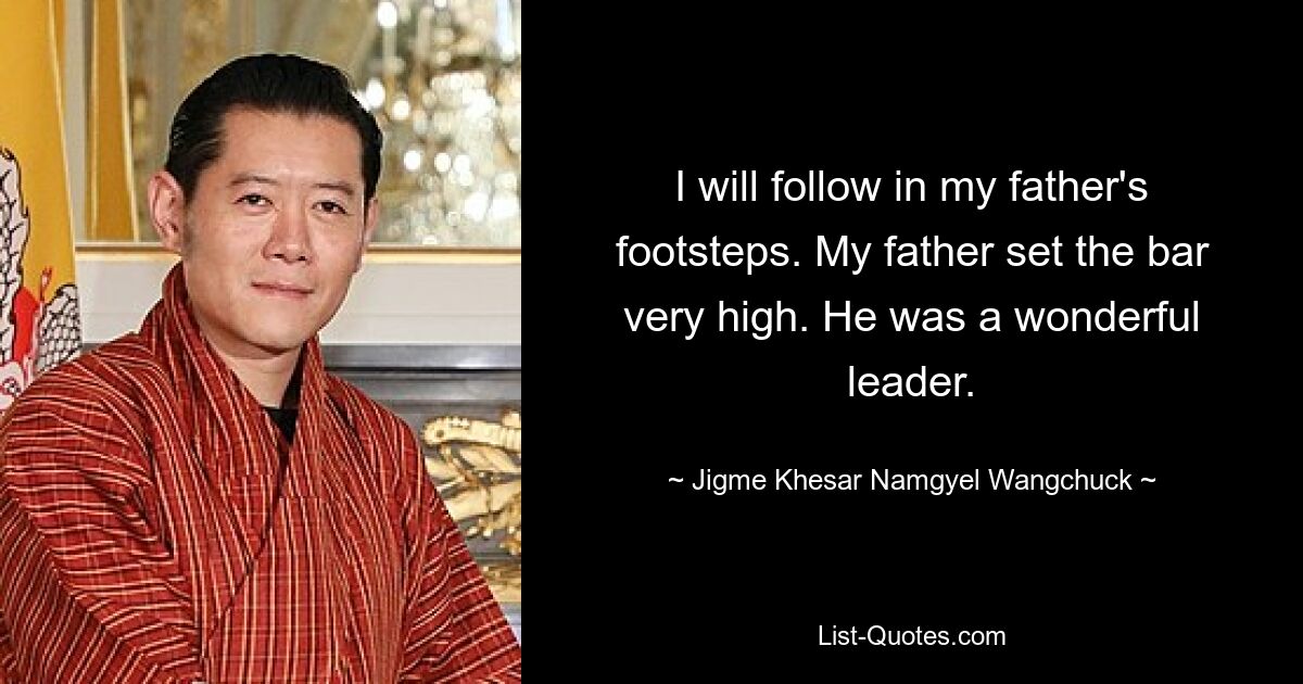 I will follow in my father's footsteps. My father set the bar very high. He was a wonderful leader. — © Jigme Khesar Namgyel Wangchuck