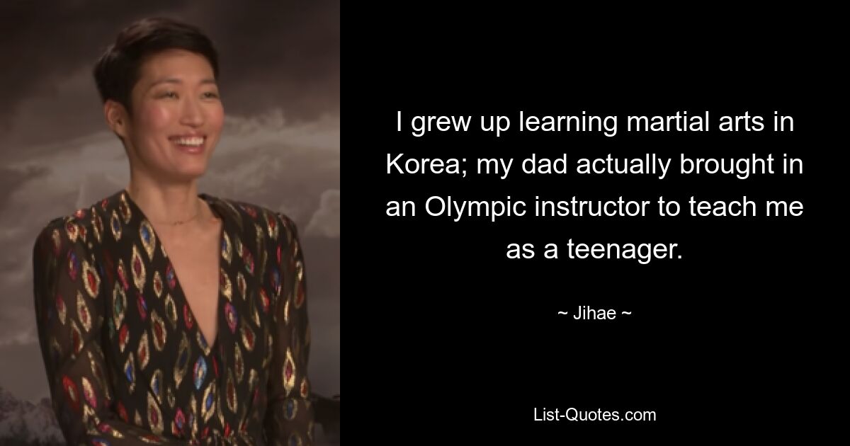 I grew up learning martial arts in Korea; my dad actually brought in an Olympic instructor to teach me as a teenager. — © Jihae